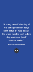 Quote van koning Willem-Alexander: “Ik vraag mezelf elke dag af: wie denk je wel niet dat je bent dat je dit mag doen?  Die vraag moet je toch iedere dag weer voor jezelf beantwoorden.”